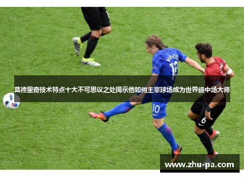 莫德里奇技术特点十大不可思议之处揭示他如何主宰球场成为世界级中场大师