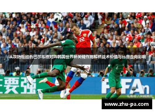 从攻防枢纽看巴尔韦德对阵韩国世界杯关键作用解析战术价值与比赛走向影响