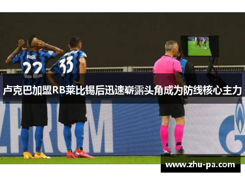 卢克巴加盟RB莱比锡后迅速崭露头角成为防线核心主力