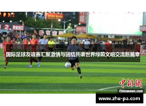 国际足球友谊赛汇聚激情与团结共谱世界绿茵文明交流新篇章