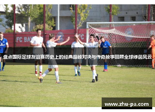 盘点国际足球友谊赛历史上的经典巅峰对决与传奇故事回顾全球绿茵风云